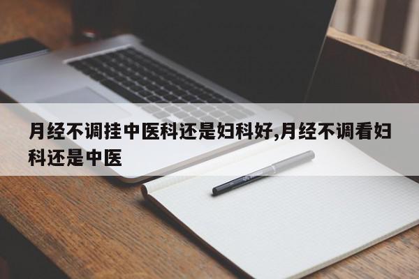 月经不调挂中医科还是妇科好,月经不调看妇科还是中医