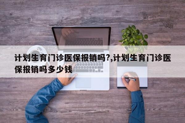 计划生育门诊医保报销吗?,计划生育门诊医保报销吗多少钱