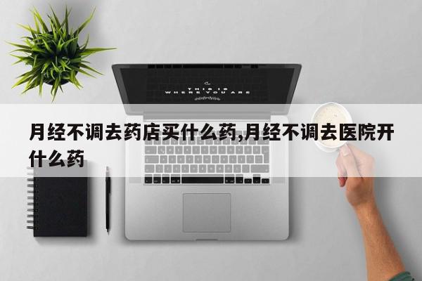 月经不调去药店买什么药,月经不调去医院开什么药